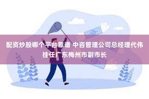 配资炒股哪个平台靠谱 中咨管理公司总经理代伟挂任广东梅州市副市长