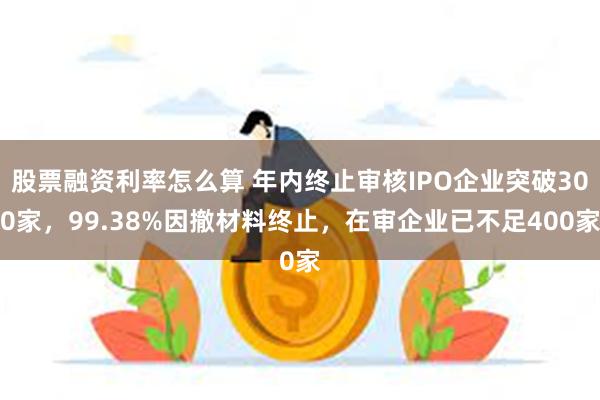 股票融资利率怎么算 年内终止审核IPO企业突破300家，99.38%因撤材料终止，在审企业已不足400家