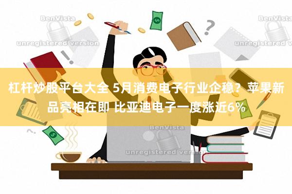 杠杆炒股平台大全 5月消费电子行业企稳？苹果新品亮相在即 比亚迪电子一度涨近6%