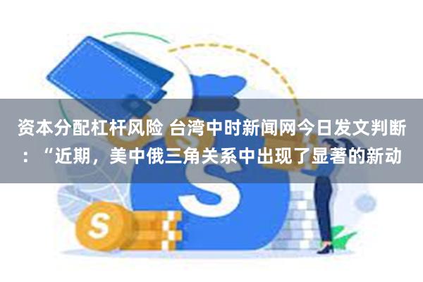 资本分配杠杆风险 台湾中时新闻网今日发文判断：“近期，美中俄三角关系中出现了显著的新动