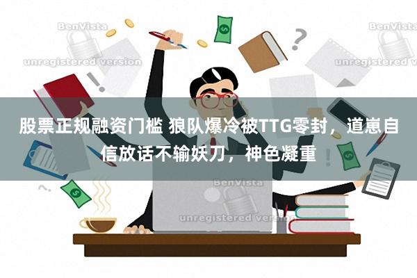 股票正规融资门槛 狼队爆冷被TTG零封，道崽自信放话不输妖刀，神色凝重