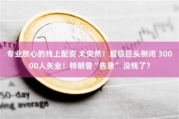 专业放心的线上配资 太突然！超级巨头倒闭 30000人失业！特朗普“告急” 没钱了？