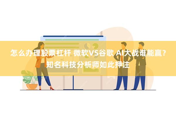 怎么办理股票杠杆 微软VS谷歌 AI大战谁能赢？知名科技分析师如此押注