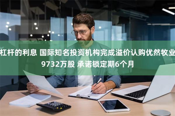 杠杆的利息 国际知名投资机构完成溢价认购优然牧业9732万股 承诺锁定期6个月