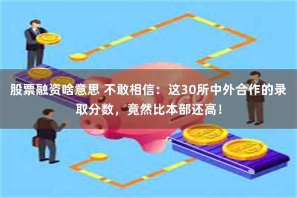 股票融资啥意思 不敢相信：这30所中外合作的录取分数，竟然比本部还高！