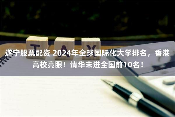 遂宁股票配资 2024年全球国际化大学排名，香港高校亮眼！清华未进全国前10名！