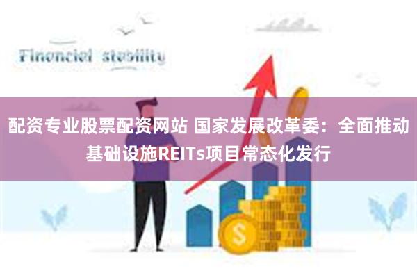 配资专业股票配资网站 国家发展改革委：全面推动基础设施REITs项目常态化发行