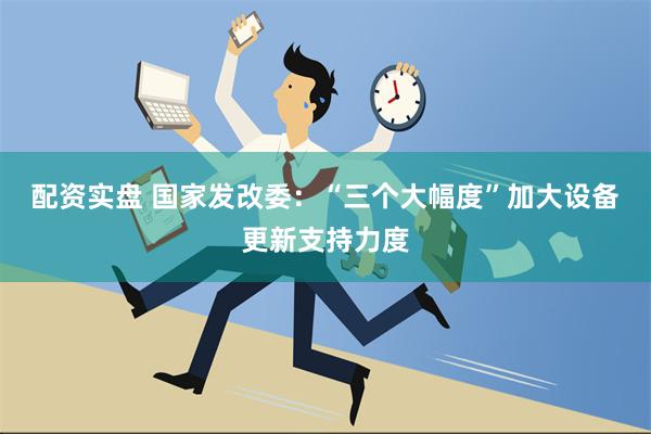 配资实盘 国家发改委：“三个大幅度”加大设备更新支持力度