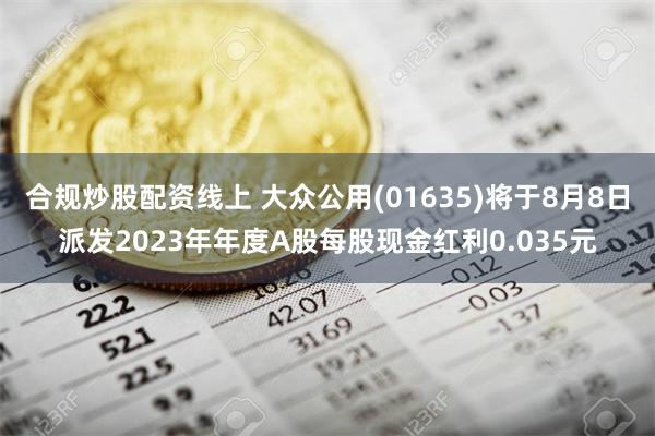 合规炒股配资线上 大众公用(01635)将于8月8日派发2023年年度A股每股现金红利0.035元