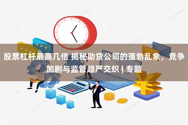 股票杠杆最高几倍 揭秘助贷公司的蓬勃乱象，竞争加剧与监管趋严交织 | 专题