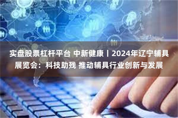 实盘股票杠杆平台 中新健康丨2024年辽宁辅具展览会：科技助残 推动辅具行业创新与发展