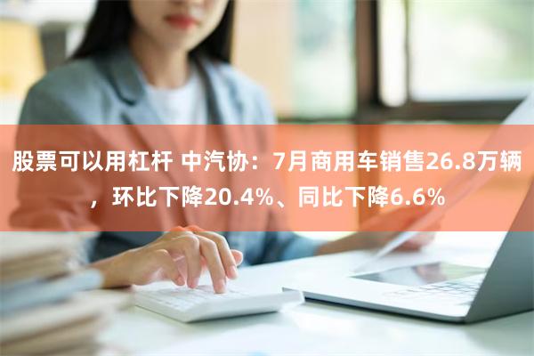 股票可以用杠杆 中汽协：7月商用车销售26.8万辆，环比下降20.4%、同比下降6.6%