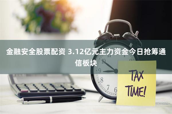 金融安全股票配资 3.12亿元主力资金今日抢筹通信板块