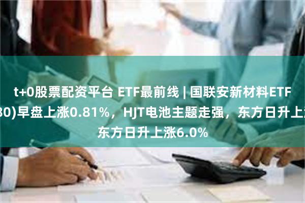 t+0股票配资平台 ETF最前线 | 国联安新材料ETF(516480)早盘上涨0.81%，HJT电池主题走强，东方日升上涨6.0%