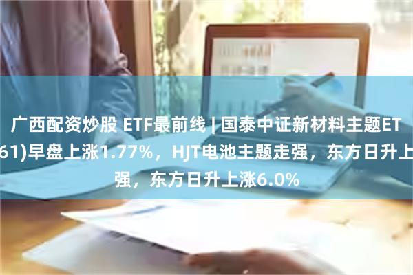 广西配资炒股 ETF最前线 | 国泰中证新材料主题ETF(159761)早盘上涨1.77%，HJT电池主题走强，东方日升上涨6.0%