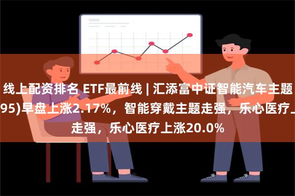 线上配资排名 ETF最前线 | 汇添富中证智能汽车主题ETF(159795)早盘上涨2.17%，智能穿戴主题走强，乐心医疗上涨20.0%