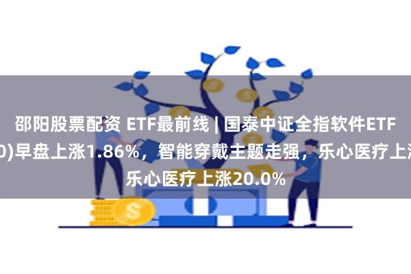 邵阳股票配资 ETF最前线 | 国泰中证全指软件ETF(515230)早盘上涨1.86%，智能穿戴主题走强，乐心医疗上涨20.0%