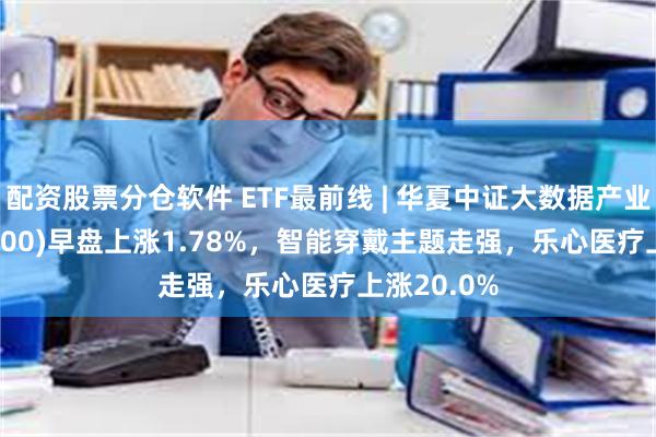 配资股票分仓软件 ETF最前线 | 华夏中证大数据产业ETF(516000)早盘上涨1.78%，智能穿戴主题走强，乐心医疗上涨20.0%