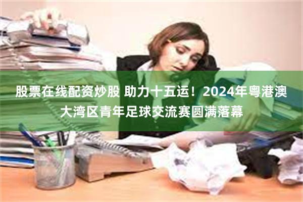 股票在线配资炒股 助力十五运！2024年粤港澳大湾区青年足球交流赛圆满落幕