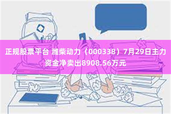 正规股票平台 潍柴动力（000338）7月29日主力资金净卖出8908.56万元