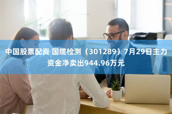 中国股票配资 国缆检测（301289）7月29日主力资金净卖出944.96万元