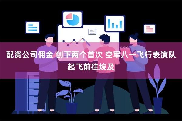 配资公司佣金 创下两个首次 空军八一飞行表演队起飞前往埃及