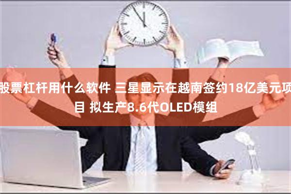 股票杠杆用什么软件 三星显示在越南签约18亿美元项目 拟生产8.6代OLED模组