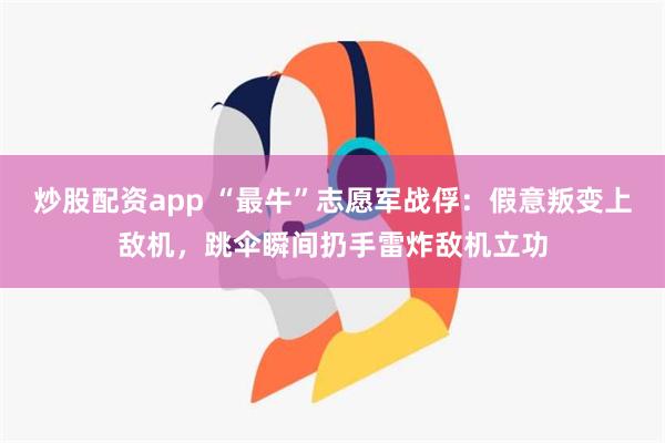 炒股配资app “最牛”志愿军战俘：假意叛变上敌机，跳伞瞬间扔手雷炸敌机立功