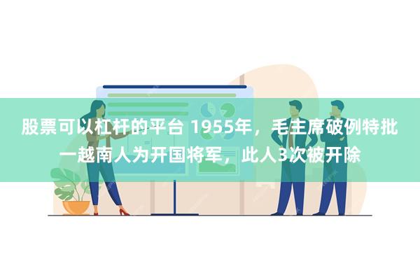 股票可以杠杆的平台 1955年，毛主席破例特批一越南人为开国将军，此人3次被开除