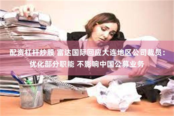 配资杠杆炒股 富达国际回应大连地区公司裁员：优化部分职能 不影响中国公募业务