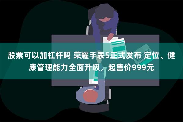 股票可以加杠杆吗 荣耀手表5正式发布 定位、健康管理能力全面升级，起售价999元