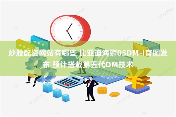 炒股配资网站有哪些 比亚迪海狮05DM-i官图发布 预计搭载第五代DM技术