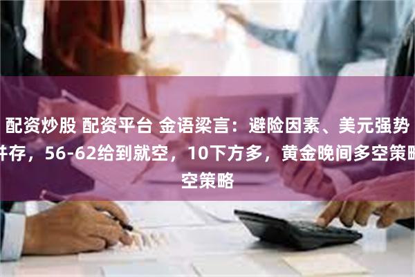 配资炒股 配资平台 金语梁言：避险因素、美元强势并存，56-62给到就空，10下方多，黄金晚间多空策略