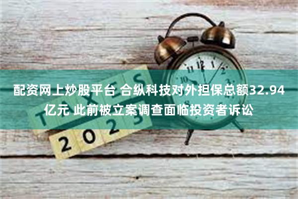 配资网上炒股平台 合纵科技对外担保总额32.94亿元 此前被立案调查面临投资者诉讼