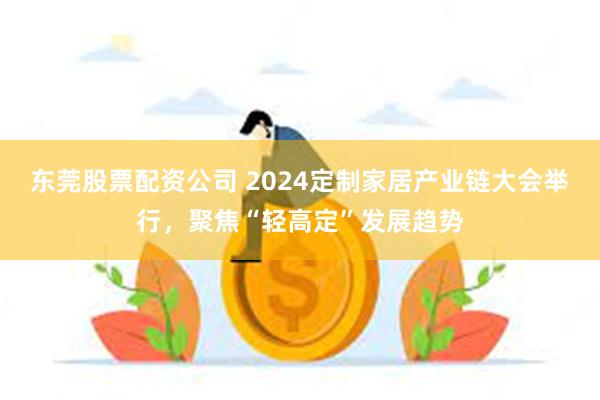 东莞股票配资公司 2024定制家居产业链大会举行，聚焦“轻高定”发展趋势