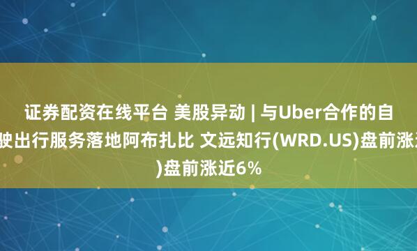 证券配资在线平台 美股异动 | 与Uber合作的自动驾驶出行服务落地阿布扎比 文远知行(WRD.US)盘前涨近6%