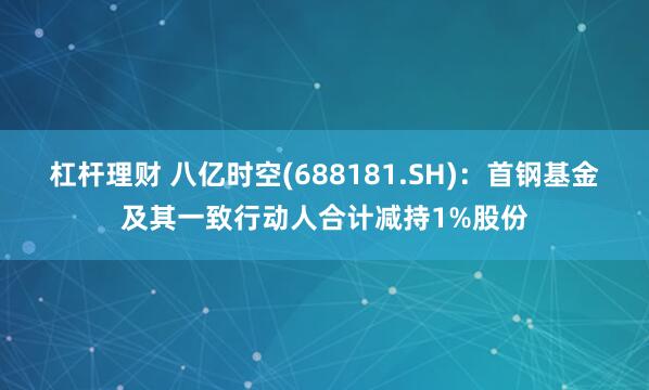 杠杆理财 八亿时空(688181.SH)：首钢基金及其一致行动人合计减持1%股份