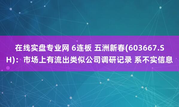 在线实盘专业网 6连板 五洲新春(603667.SH)：市场上有流出类似公司调研记录 系不实信息