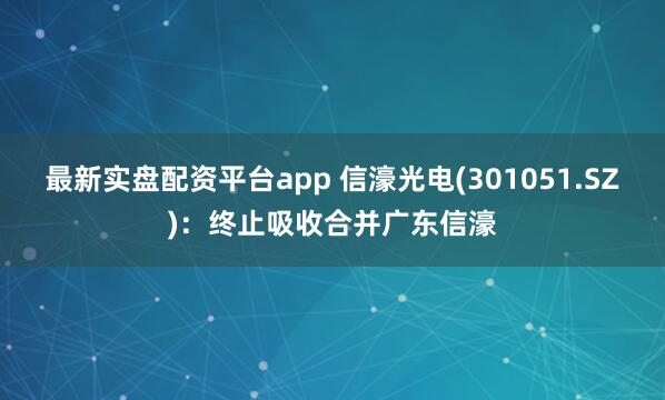 最新实盘配资平台app 信濠光电(301051.SZ)：终止吸收合并广东信濠