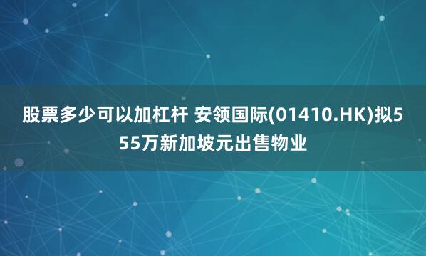 股票多少可以加杠杆 安领国际(01410.HK)拟555万新加坡元出售物业