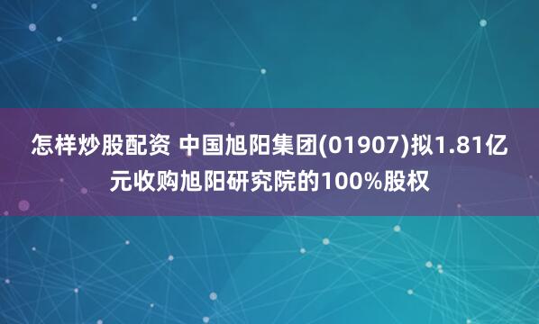 怎样炒股配资 中国旭阳集团(01907)拟1.81亿元收购旭阳研究院的100%股权