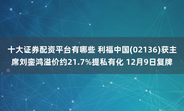 十大证券配资平台有哪些 利福中国(02136)获主席刘銮鸿溢价约21.7%提私有化 12月9日复牌