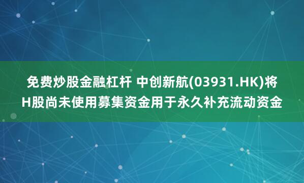 免费炒股金融杠杆 中创新航(03931.HK)将H股尚未使用募集资金用于永久补充流动资金