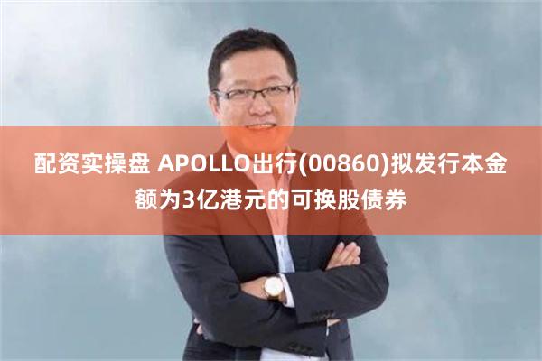 配资实操盘 APOLLO出行(00860)拟发行本金额为3亿港元的可换股债券