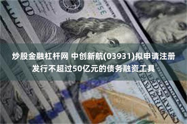 炒股金融杠杆网 中创新航(03931)拟申请注册发行不超过50亿元的债务融资工具