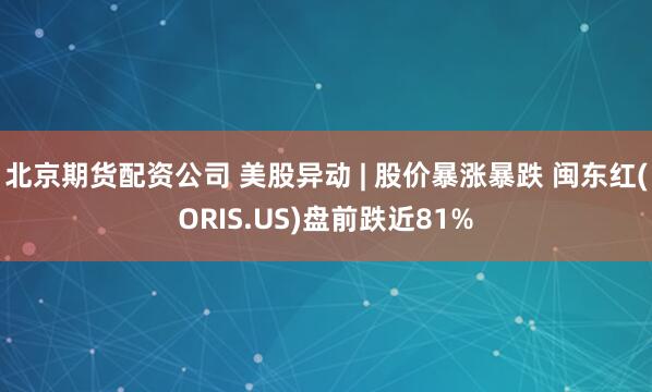 北京期货配资公司 美股异动 | 股价暴涨暴跌 闽东红(ORIS.US)盘前跌近81%