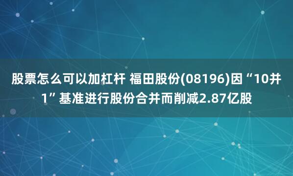 股票怎么可以加杠杆 福田股份(08196)因“10并1”基准进行股份合并而削减2.87亿股