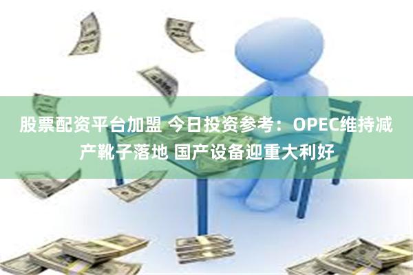 股票配资平台加盟 今日投资参考：OPEC维持减产靴子落地 国产设备迎重大利好