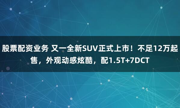 股票配资业务 又一全新SUV正式上市！不足12万起售，外观动感炫酷，配1.5T+7DCT