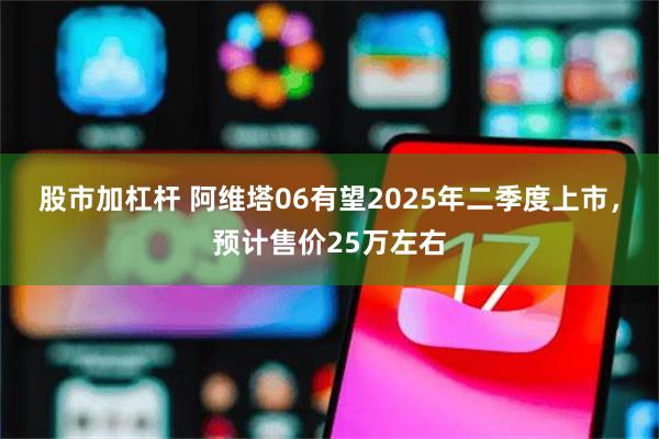 股市加杠杆 阿维塔06有望2025年二季度上市，预计售价25万左右